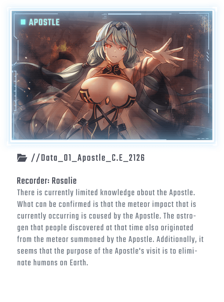 There is currently limited knowledge about the Apostle. What can be confirmed is that the meteor impact that is currently occurring is caused by the Apostle. The astrogen that people discovered at that time also originated from the meteor summoned by the Apostle. Additionally, it seems that the purpose of the Apostle's visit is to eliminate humans on Earth.