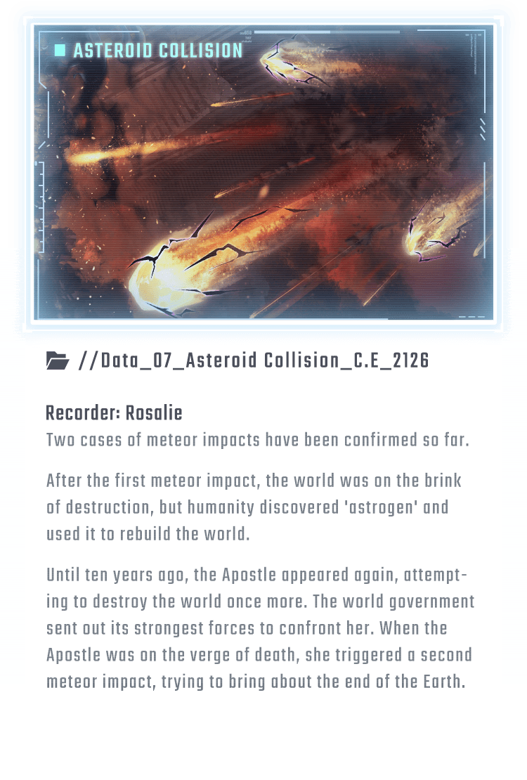 Two cases of meteor impacts have been confirmed so far. After the first meteor impact, the world was on the brink of destruction, but humanity discovered 'astrogen' and used it to rebuild the world. Until ten years ago, the Apostle appeared again, attempting to destroy the world once more. The world government sent out its strongest forces to confront her. When the Apostle was on the verge of death, she triggered a second meteor impact, trying to bring about the end of the Earth.