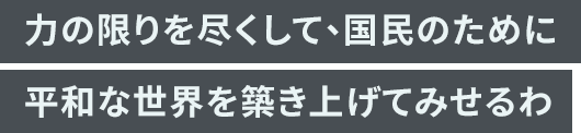 「力の限りを尽くして、国民のために平和な世界を築き上げてみせるわ」