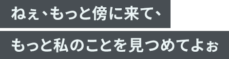 「ねぇ、もっと傍に来て、もっと私のことを見つめてよぉ」